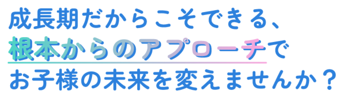成長期だからこそできる、根本からのアプローチでお子様の未来を変えませんか？