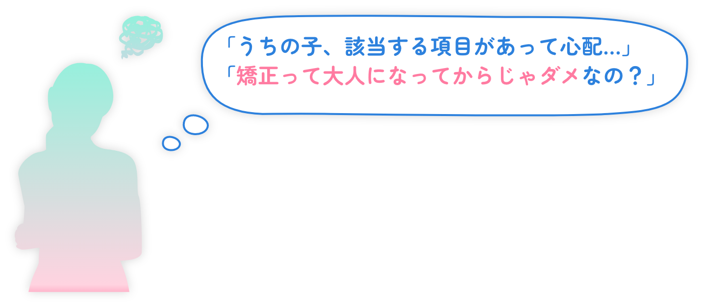 「うちの子、該当する項目があって心配…」「矯正って大人になってからじゃダメなの？」